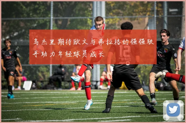 乌杰里期待欧文与弗拉格的强强联手助力年轻球员成长