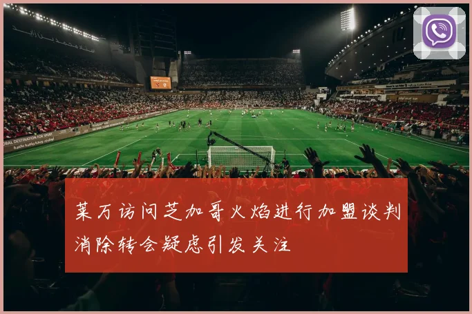 莱万访问芝加哥火焰进行加盟谈判消除转会疑虑引发关注