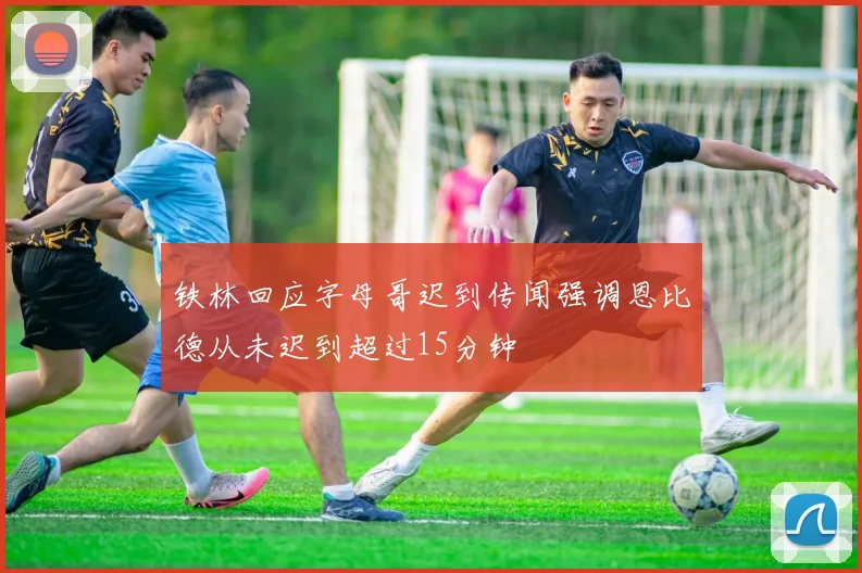 铁林回应字母哥迟到传闻强调恩比德从未迟到超过15分钟