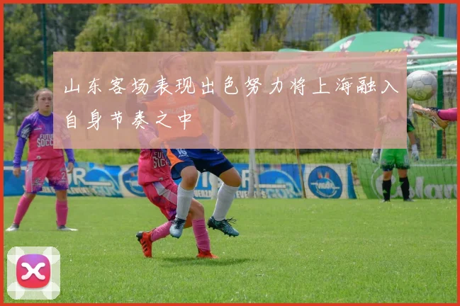 山东客场表现出色努力将上海融入自身节奏之中