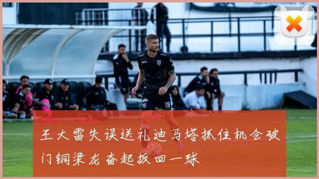 王大雷失误送礼迪马塔抓住机会破门铜梁龙奋起扳回一球