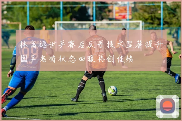 林高远世乒赛后反手技术显著提升国乒老将状态回暖再创佳绩