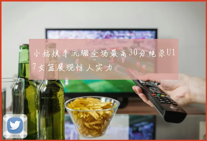 小姑娘李沅珊全场最高30分绝杀U17女篮展现惊人实力