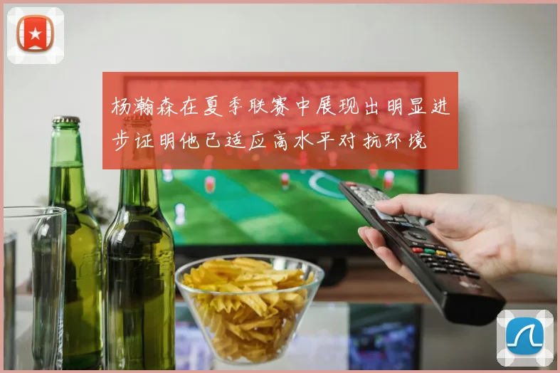 杨瀚森在夏季联赛中展现出明显进步证明他已适应高水平对抗环境