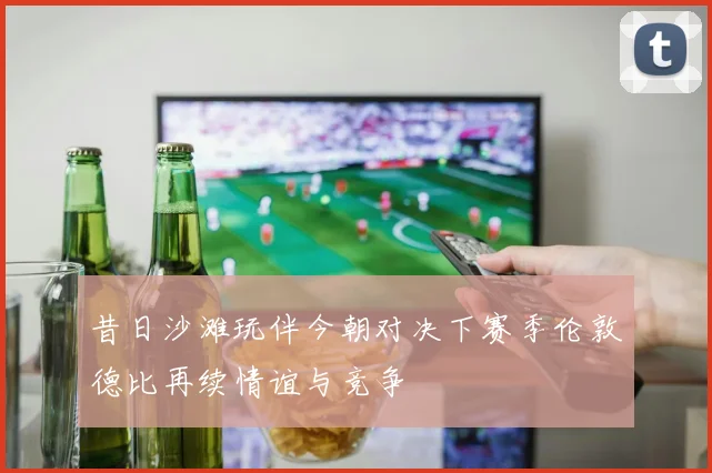 昔日沙滩玩伴今朝对决下赛季伦敦德比再续情谊与竞争