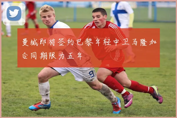 曼城即将签约巴黎年轻中卫马隆加合同期限为五年