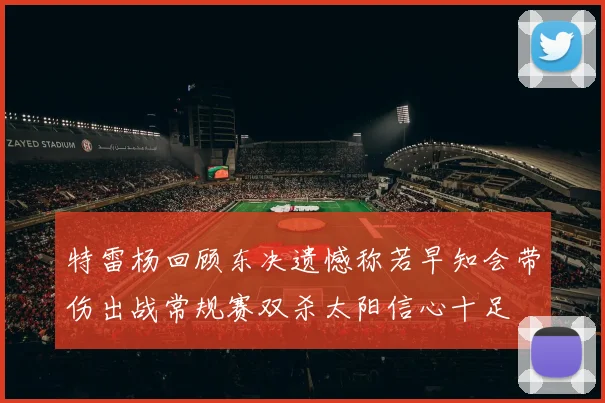 特雷杨回顾东决遗憾称若早知会带伤出战常规赛双杀太阳信心十足