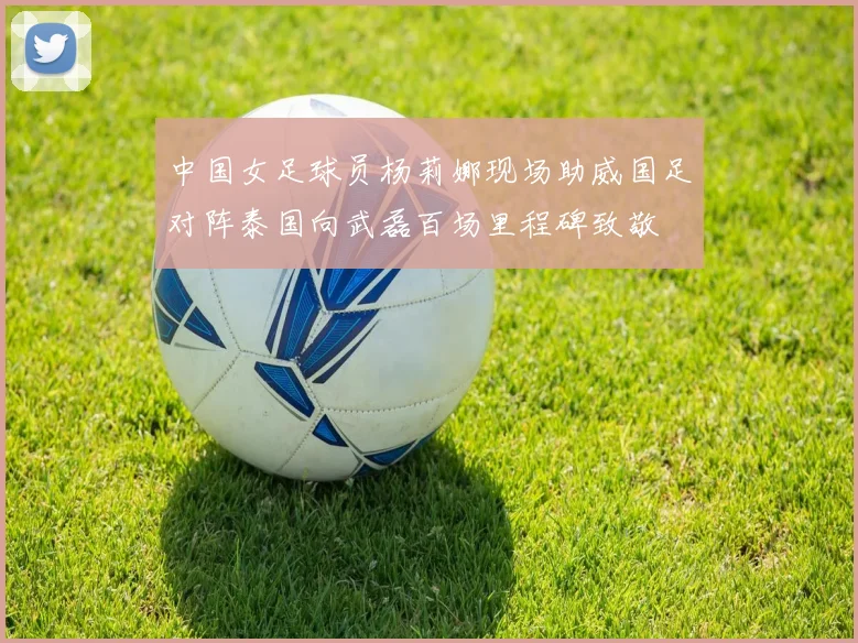 中国女足球员杨莉娜现场助威国足对阵泰国向武磊百场里程碑致敬