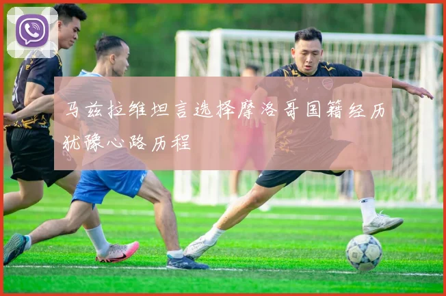 马兹拉维坦言选择摩洛哥国籍经历犹豫心路历程