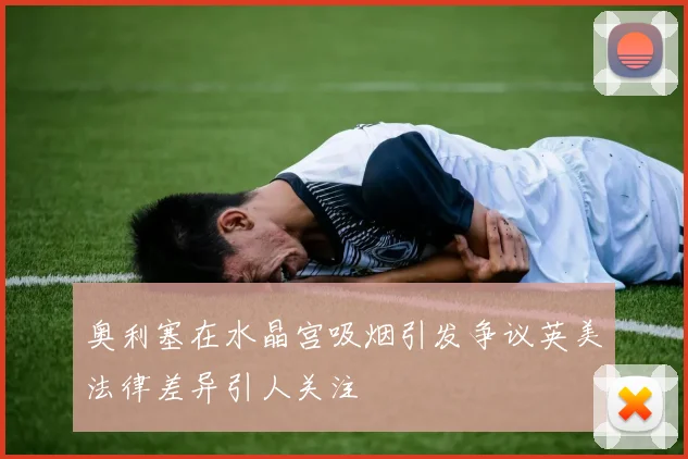 奥利塞在水晶宫吸烟引发争议英美法律差异引人关注