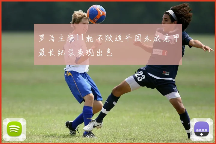 罗马主场11轮不败追平国米成意甲最长纪录表现出色