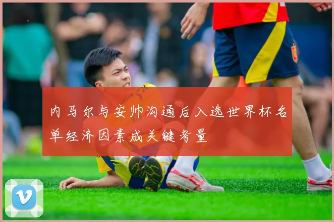 内马尔与安帅沟通后入选世界杯名单经济因素成关键考量