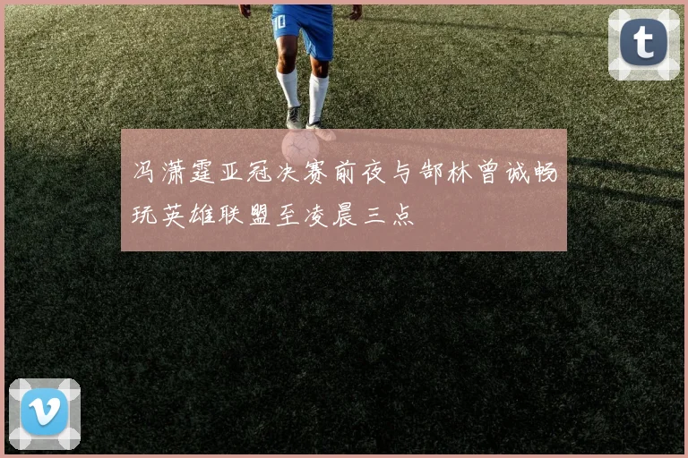 冯潇霆亚冠决赛前夜与郜林曾诚畅玩英雄联盟至凌晨三点