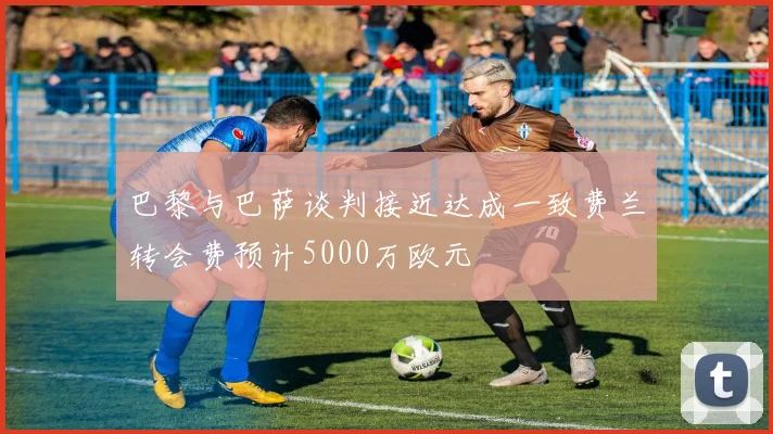 巴黎与巴萨谈判接近达成一致费兰转会费预计5000万欧元
