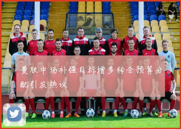 曼联中场补强目标增多转会预算分配引发热议