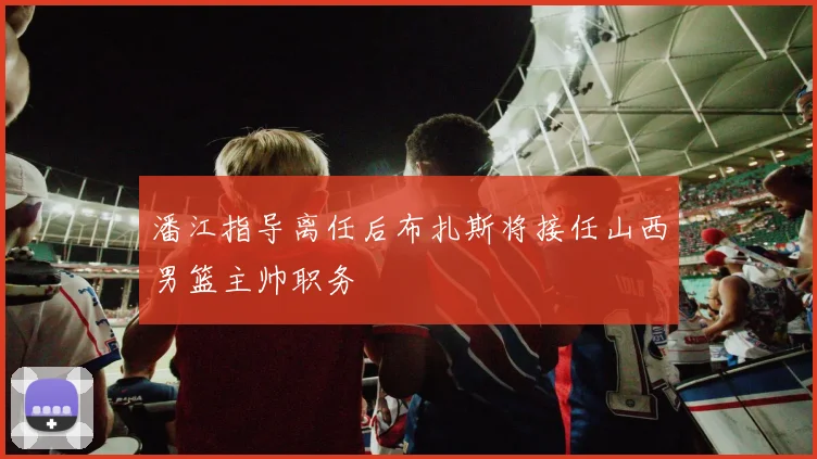 潘江指导离任后布扎斯将接任山西男篮主帅职务