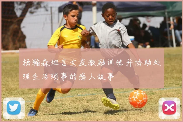 杨瀚森坦言女友激励训练并协助处理生活琐事的感人故事