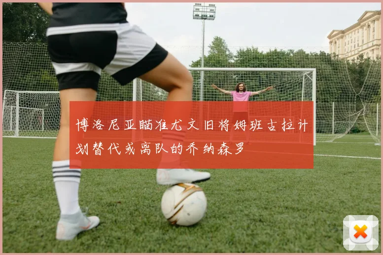 博洛尼亚瞄准尤文旧将姆班古拉计划替代或离队的乔纳森罗